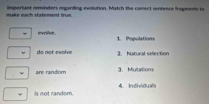 Important reminders regarding evolution. Match the correct sentence fragments to
make each statement true.
evolve.
1. Populations
do not evolve 2. Natural selection
are random 3. Mutations
4. Individuals
is not random.