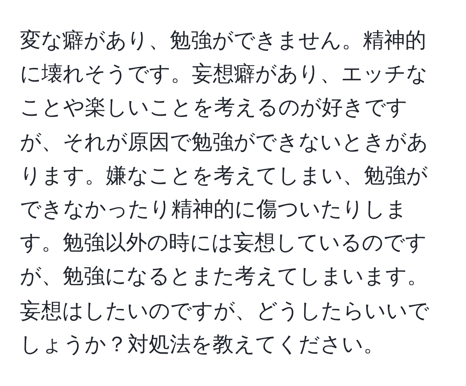 変な癖があり、勉強ができません。精神的に壊れそうです。妄想癖があり、エッチなことや楽しいことを考えるのが好きですが、それが原因で勉強ができないときがあります。嫌なことを考えてしまい、勉強ができなかったり精神的に傷ついたりします。勉強以外の時には妄想しているのですが、勉強になるとまた考えてしまいます。妄想はしたいのですが、どうしたらいいでしょうか？対処法を教えてください。