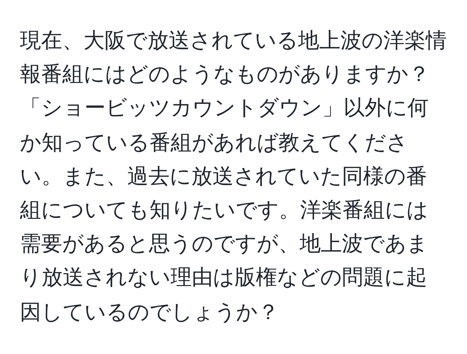 現在、大阪で放送されている地上波の洋楽情報番組にはどのようなものがありますか？「ショービッツカウントダウン」以外に何か知っている番組があれば教えてください。また、過去に放送されていた同様の番組についても知りたいです。洋楽番組には需要があると思うのですが、地上波であまり放送されない理由は版権などの問題に起因しているのでしょうか？