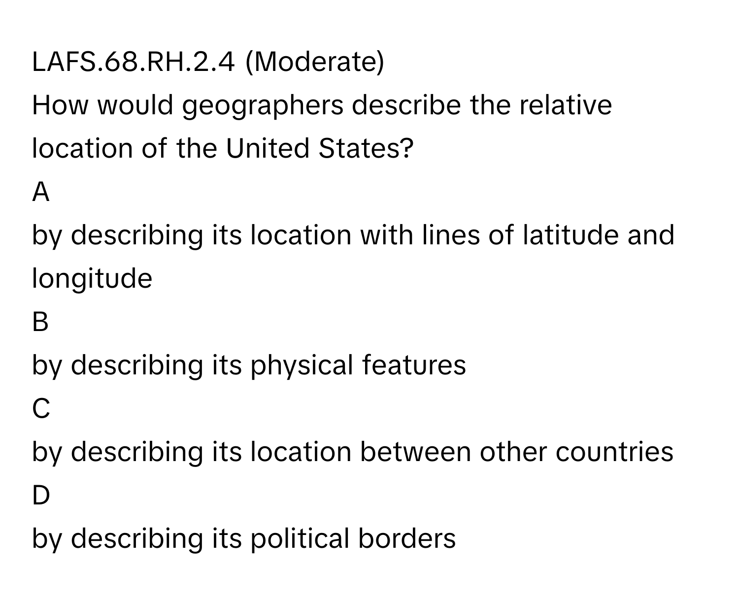 LAFS.68.RH.2.4 (Moderate)

How would geographers describe the relative location of the United States?
A
by describing its location with lines of latitude and longitude
B
by describing its physical features
C
by describing its location between other countries
D
by describing its political borders