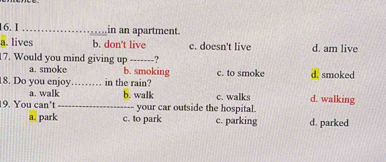 in an apartment.
a. lives b. don't live c. doesn't live d. am live
17. Would you mind giving up -------?
a. smoke b. smoking c. to smoke d. smoked
18. Do you enjoy._ in the rain?
a. walk b. walk c. walks d. walking
19. You can’t _your car outside the hospital.
a. park c. to park c. parking d. parked