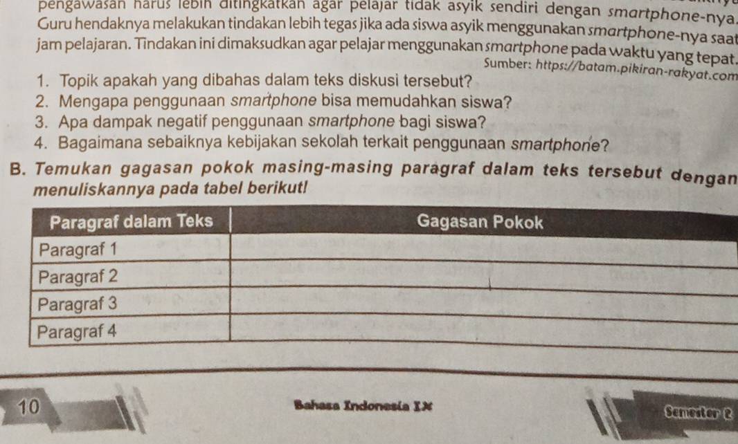 pengawasan narus ıebın ditıngkatkan agar pelajar tıdak asyik sendiri dengan smartphone-nya 
Guru hendaknya melakukan tindakan lebih tegas jika ada siswa asyik menggunakan smartphone-nya saa 
jam pelajaran. Tindakan ini dimaksudkan agar pelajar menggunakan smartphone pada waktu yang tepat 
Sumber: https://batam.pikiran-rakyat.com 
1. Topik apakah yang dibahas dalam teks diskusi tersebut? 
2. Mengapa penggunaan smartphone bisa memudahkan siswa? 
3. Apa dampak negatif penggunaan smartphone bagi siswa? 
4. Bagaimana sebaiknya kebijakan sekolah terkait penggunaan smartphone? 
B. Temukan gagasan pokok masing-masing paragraf dalam teks tersebut dengan 
menuliskannya pada tabel berikut! 
Bahasa Indonesia IX 
10 Semester 2