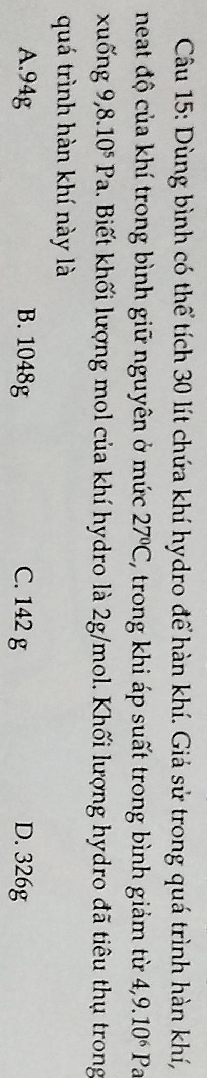 Dùng bình có thể tích 30 lít chứa khí hydro để hàn khí. Giả sử trong quá trình hàn khí,
neat độ của khí trong bình giữ nguyên ở mức 27°C, ', trong khi áp suất trong bình giảm từ 4,9.10^6P a
xu ng 9 ,8.10^5Pa. Biết khối lượng mol của khí hydro là 2g/mol. Khối lượng hydro đã tiêu thụ trong
quá trình hàn khí này là
A. 94g B. 1048g C. 142 g D. 326g