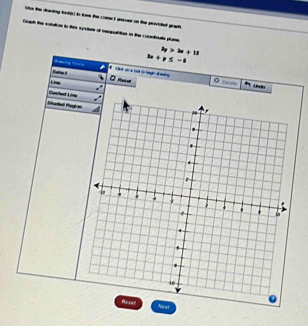 Use the drawing toot(s) to for the comect answer on the provided graph. 
Gaph the sotution to this systere of inequalities tn the coordinate plane.
3y>2a+12
2x+y≤ -6
Davig toue Clics no a tool to begin dnsssing 
Sefect 
6 3rmo 
Flos ot 
。 Scleta Unde 
Curshed Line 
Staded Region