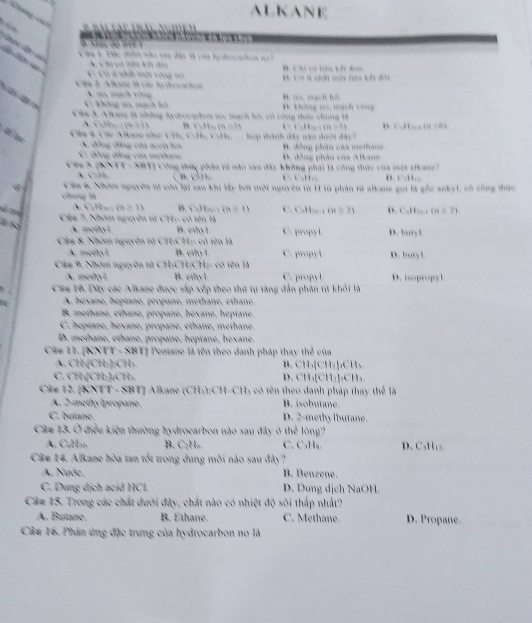 ALKANE
Sg    
t ém
           
8 
C        
Ca 1. Đặc điểm nào san đây là của lo drocartion n 7
A. Chi có liện kết đài B. C hi vớ hện kởt dơn
C. Có # nhất một vòng no B. c a i ahdt một hin lilt d 
Cim 2. Alkane là các hydrocarton
A no, mạch vòng B. m, mạch hs
C. Không no. mạch hô
D. không ms, mạch vòng
Câm 3. Alkane là những hydrocarbon no, mạch hó, có công thức chung 1à
A. C. H (n ≠ 1) B. CuHs (n =2) D. C.Hce (n = 6)
Clu 4, Các Alkane nhưc CHs, C.Hs, C:Hs, ... hợp thành dây nào dưới đây?
A. đồng đẳng củs acety len B. đồng phân của methane
C đồng đồng của methane D. đồng phân của Alkang
Cáa S (NVTT- SBT) Công thức phần tử nào sau đây không phái là công thức của một alkan?
C     Ch Cí D. C.t 
Câu 6, Nhóm nguyên tử còn lại sau khi lấy bợi một nguyên từ H1 từ phân từ alkane gọi là gỗc ankyl, có công thức
chung là
A. CuHnt PA≌ IA B. C₂H₂.1 (n = 1) C. CaH a- 1 ( y=21 D. CaH o (n≥ 2)
Cậu 7, Nhóm nguyên tử CH- có tên là
É ba
A. methyl. B. ethyl. C. propyl. D. butyl
Câu 8. Nhóm nguyên từ CH:CH:- có tên là
A. methyl. B. ethyl. C. propyl. D. butyl.
Câ# 9 Nhóm nguyên tử CH;CH;CH;- có tên là
A. methyl. B. ethyl C. propyl. D. isopropyl
Câu 10. Dây các Alkane được sắp xếp theo thứ tự tăng dẫn phản từ khỏi là
A. bexane, hoptane, propane, methane, ethane.
B. methane, ethane, propane, hexane, heptane.
C. heptane, hexane, propane, ethane, methane.
D. methane, ethane, propane, heptane, hexane.
Câu 11. [KNTT - SBT] Pentane là tên theo danh pháp thay thể của
A. CH₃[CH₂]₂CH₃. B. CH₃[CH₂]₃CH₃.
C. CH₃[CH₂]₄CH₃. D. CH₃[CH₂]₃CH₃.
Câ# 12. [KNTT - SBT] Alkane (CH₃)₂CH-CH) có tên theo danh pháp thay thể là
A. 2-methy Ipropane. B. isobutane.
C. butane D. 2-methylbutane.
Câu 13. Ở điều kiện thường hydrocarbon nào sau đây ở thể lóng'
A. CaHro B. C₂H。. C. C₃H₈. D. CsH12.
Câu 14. Alkane hòa tan tốt trong dung môi nào sau đây?
A. Nước. B. Benzene.
C. Dung dịch acid HCl. D. Dung dịch NaOH.
Câu 15, Trong các chất dưới đây, chất nào có nhiệt độ sôi thấp nhất?
A. Butane. B. Ethane. C. Methane. D. Propane.
Câu 16. Phân ứng đặc trung của hydrocarbon no là