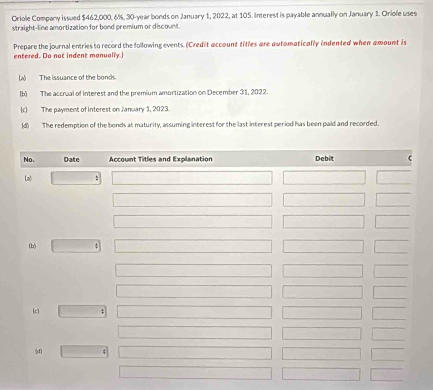 Oriole Company issued $462,000, 6%, 30-year bonds on January 1, 2022, at 105. Interest is payable annually on January 1. Oriole uses
straight-line amortization for bond premium or discount.
Prepare the journal entries to record the following events. (Credit account titles are automatically indented when amount is
entered. Do not indent manually.)
(a) The issuance of the bonds.
(b) The accrual of interest and the premium amortization on December 31, 2022.
(c) The payment of interest on January 1, 2023.
(d) The redemption of the bonds at maturity, assuming interest for the last interest period has been paid and recorded.