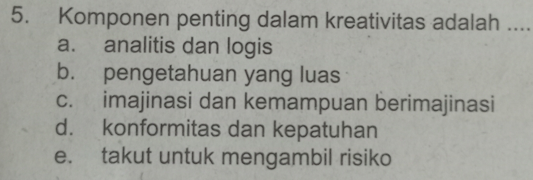 Komponen penting dalam kreativitas adalah ....
a. analitis dan logis
b. pengetahuan yang luas
c. imajinasi dan kemampuan berimajinasi
d. konformitas dan kepatuhan
e. takut untuk mengambil risiko