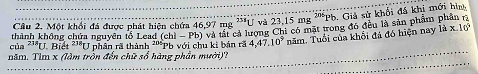 Một khối đá được phát hiện chứa 46, 97mg^(238)U và 23,15mg^(206)Pb. Giả sử khối đá khi mới hình 
thành không chứa nguyên tố Lead (chi-Pb)
vng Chì có mặt trong đó đều là sản phẩm phân rà 
của^(238)U Biết^(238)U phân rã thành^(206)Pb o với chu kì bán rã 4,47.10^9nam. Tuổi của khối đá đó hiện nay 1ax.10^9
năm. Tìm x (làm tròn đến chữ số hàng phần mười)?