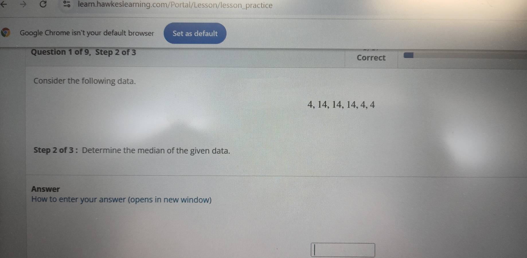 Google Chrome isn't your default browser Set as default 
Question 1 of 9, Step 2 of 3
Correct 
Consider the following data.
4, 14, 14, 14, 4, 4
Step 2 of 3 : Determine the median of the given data. 
Answer 
How to enter your answer (opens in new window)