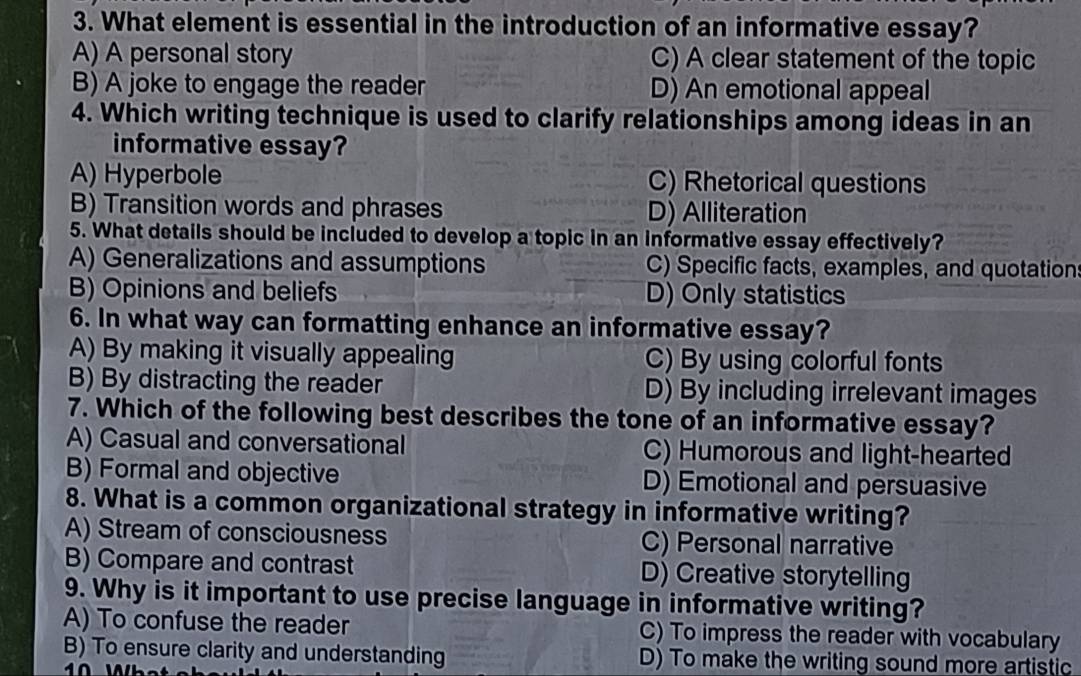 What element is essential in the introduction of an informative essay?
A) A personal story C) A clear statement of the topic
B) A joke to engage the reader D) An emotional appeal
4. Which writing technique is used to clarify relationships among ideas in an
informative essay?
A) Hyperbole C) Rhetorical questions
B) Transition words and phrases D) Alliteration
5. What details should be included to develop a topic in an informative essay effectively?
A) Generalizations and assumptions C) Specific facts, examples, and quotation
B) Opinions and beliefs D) Only statistics
6. In what way can formatting enhance an informative essay?
A) By making it visually appealing C) By using colorful fonts
B) By distracting the reader D) By including irrelevant images
7. Which of the following best describes the tone of an informative essay?
A) Casual and conversational C) Humorous and light-hearted
B) Formal and objective D) Emotional and persuasive
8. What is a common organizational strategy in informative writing?
A) Stream of consciousness C) Personal narrative
B) Compare and contrast D) Creative storytelling
9. Why is it important to use precise language in informative writing?
A) To confuse the reader C) To impress the reader with vocabulary
B) To ensure clarity and understanding D) To make the writing sound more artistic