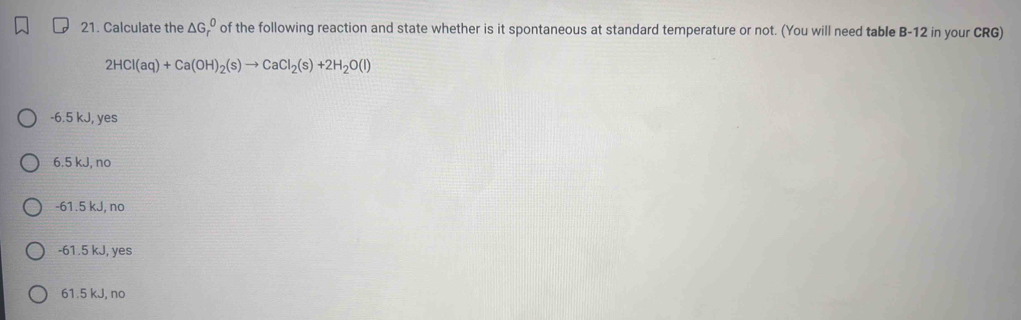 Calculate the △ G of the following reaction and state whether is it spontaneous at standard temperature or not. (You will need table B-12 in your CRG)
2HCl(aq)+Ca(OH)_2(s)to CaCl_2(s)+2H_2O(l)
-6.5 kJ, yes
6.5 kJ, no
-61.5 kJ, no
-61.5 kJ, yes
61.5 kJ, no