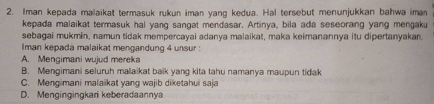 Iman kepada malaikat termasuk rukun iman yang kedua. Hal tersebut menunjukkan bahwa iman
kepada malaikat termasuk hal yang sangat mendasar. Artinya, bila ada seseorang yang mengaku
sebagai mukmin, namun tidak mempercayai adanya malaikat, maka keimanannya itu dipertanyakan.
Iman kepada malaikat mengandung 4 unsur :
A. Mengimani wujud mereka
B. Mengimani seluruh malaikat baik yang kita tahu namanya maupun tidak
C. Mengimani malaikat yang wajib diketahui saja
D. Mengingingkari keberadaannya