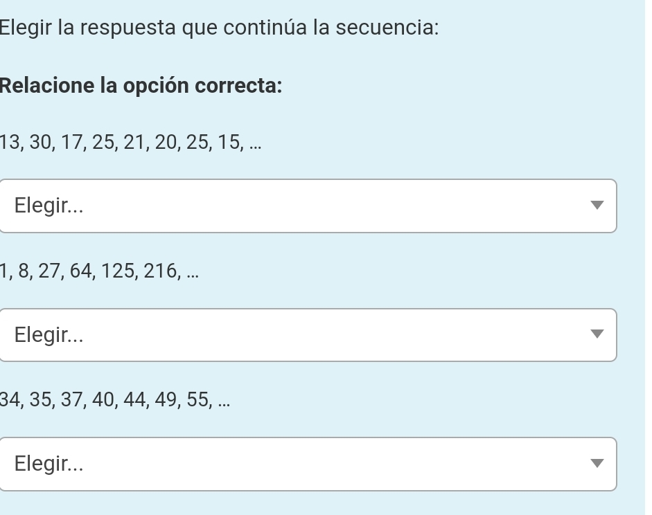 Elegir la respuesta que continúa la secuencia:
Relacione la opción correcta:
13, 30, 17, 25, 21, 20, 25, 15, ...
Elegir...
1, 8, 27, 64, 125, 216, ...
Elegir...
34, 35, 37, 40, 44, 49, 55, ...
Elegir...