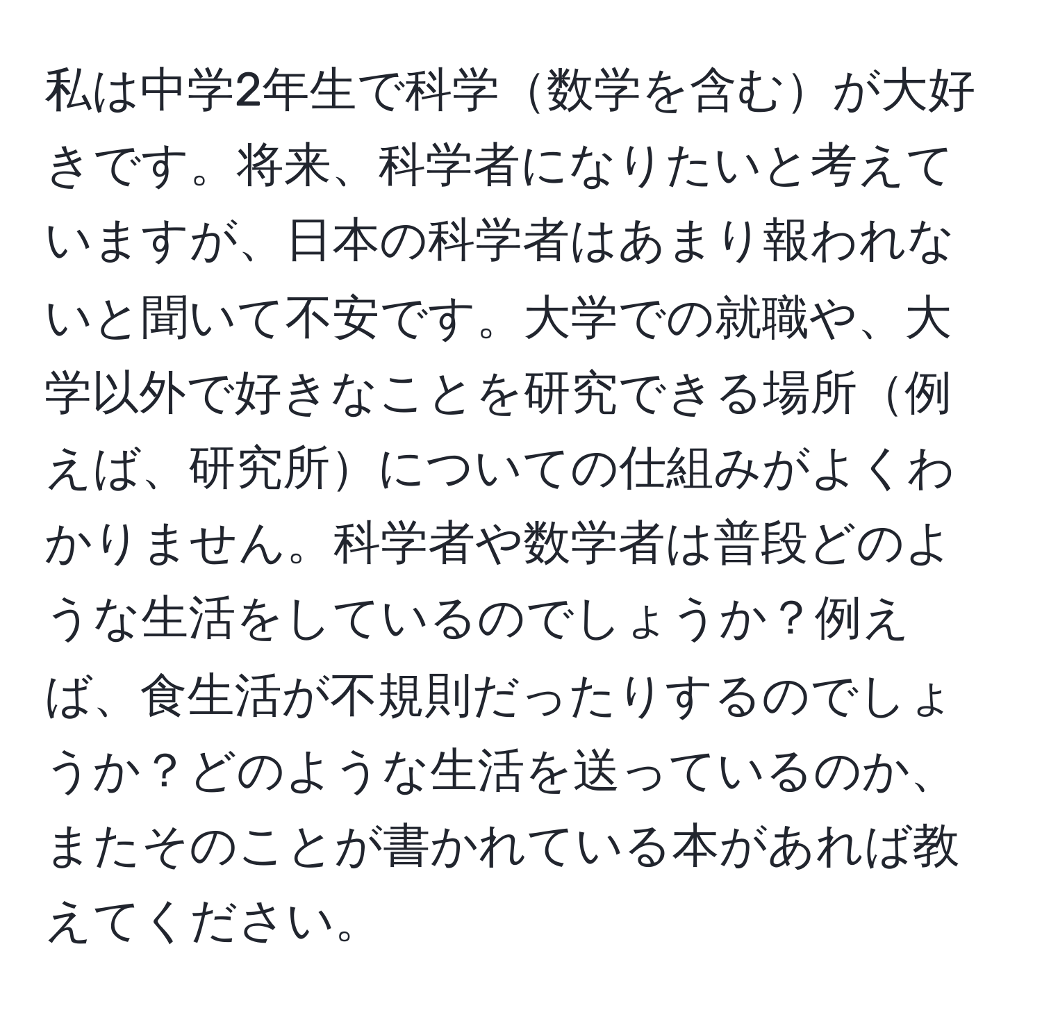 私は中学2年生で科学数学を含むが大好きです。将来、科学者になりたいと考えていますが、日本の科学者はあまり報われないと聞いて不安です。大学での就職や、大学以外で好きなことを研究できる場所例えば、研究所についての仕組みがよくわかりません。科学者や数学者は普段どのような生活をしているのでしょうか？例えば、食生活が不規則だったりするのでしょうか？どのような生活を送っているのか、またそのことが書かれている本があれば教えてください。