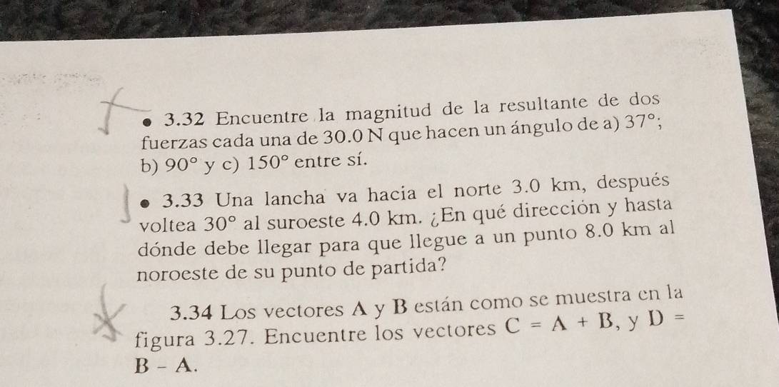 3.32 Encuentre la magnitud de la resultante de dos 
fuerzas cada una de 30.0 N que hacen un ángulo de a) 37°; 
b) 90° y c) 150° entre sí. 
3.33 Una lancha va hacia el norte 3.0 km, después 
voltea 30° al suroeste 4.0 km. ¿En qué dirección y hasta 
dónde debe llegar para que llegue a un punto 8.0 km al 
noroeste de su punto de partida? 
3.34 Los vectores A y B están como se muestra en la 
figura 3.27. Encuentre los vectores C=A+B , y D=
B - A.