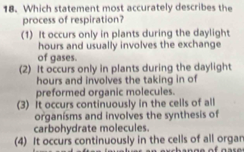 Which statement most accurately describes the
process of respiration?
(1) It occurs only in plants during the daylight
hours and usually involves the exchange
of gases.
(2) It occurs only in plants during the daylight
hours and involves the taking in of
preformed organic molecules.
(3) It occurs continuously in the cells of all
organísms and involves the synthesis of
carbohydrate molecules.
(4) It occurs continuously in the cells of all organ