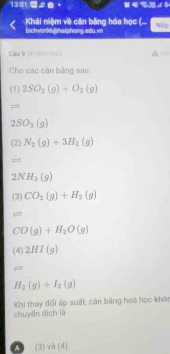 13:01 ■ 。 
Khái niệm về cân bằng hóa học (... Nộp 
bichvtn96@haiphong.edu.vn 
Câu 9 j#12667343 
Cho các cân băng sau : 
(1) 2SO_2(g)+O_2(g)
=
2SO_3(g)
(2) N_2(g)+3H_2(g)
2NH_3(g)
(3) CO_2(g)+H_2(g)
=
CO(g)+H_2O(g)
(4) 2HI(g)
=
H_2(g)+I_2(g)
Khi thay đối áp suất, cản bằng hoá học khôn 
chuyển dịch là 
A (3) và (4).