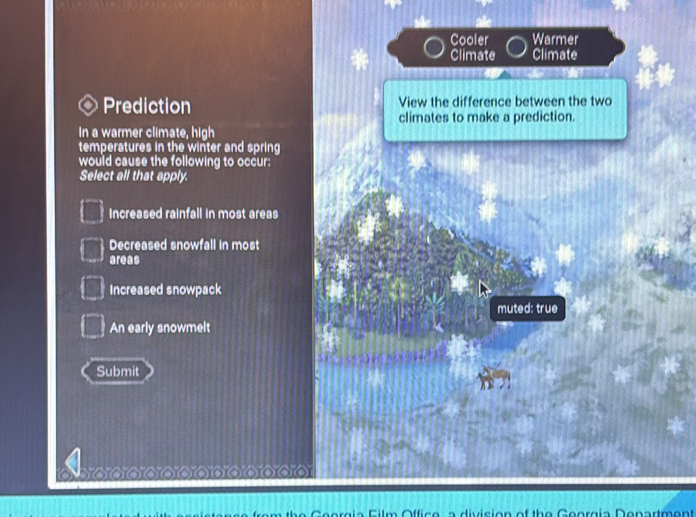 Cooler Warmer
Climate Climate
Prediction View the difference between the two
climates to make a prediction.
In a warmer climate, high
temperatures in the winter and spring
would cause the following to occur:
Select all that apply.
Increased rainfall in most areas
Decreased snowfall in most
areas
Increased snowpack
muted: true
An early snowmelt
Submit

h e G eergia Film Office a division of the Georgia Department