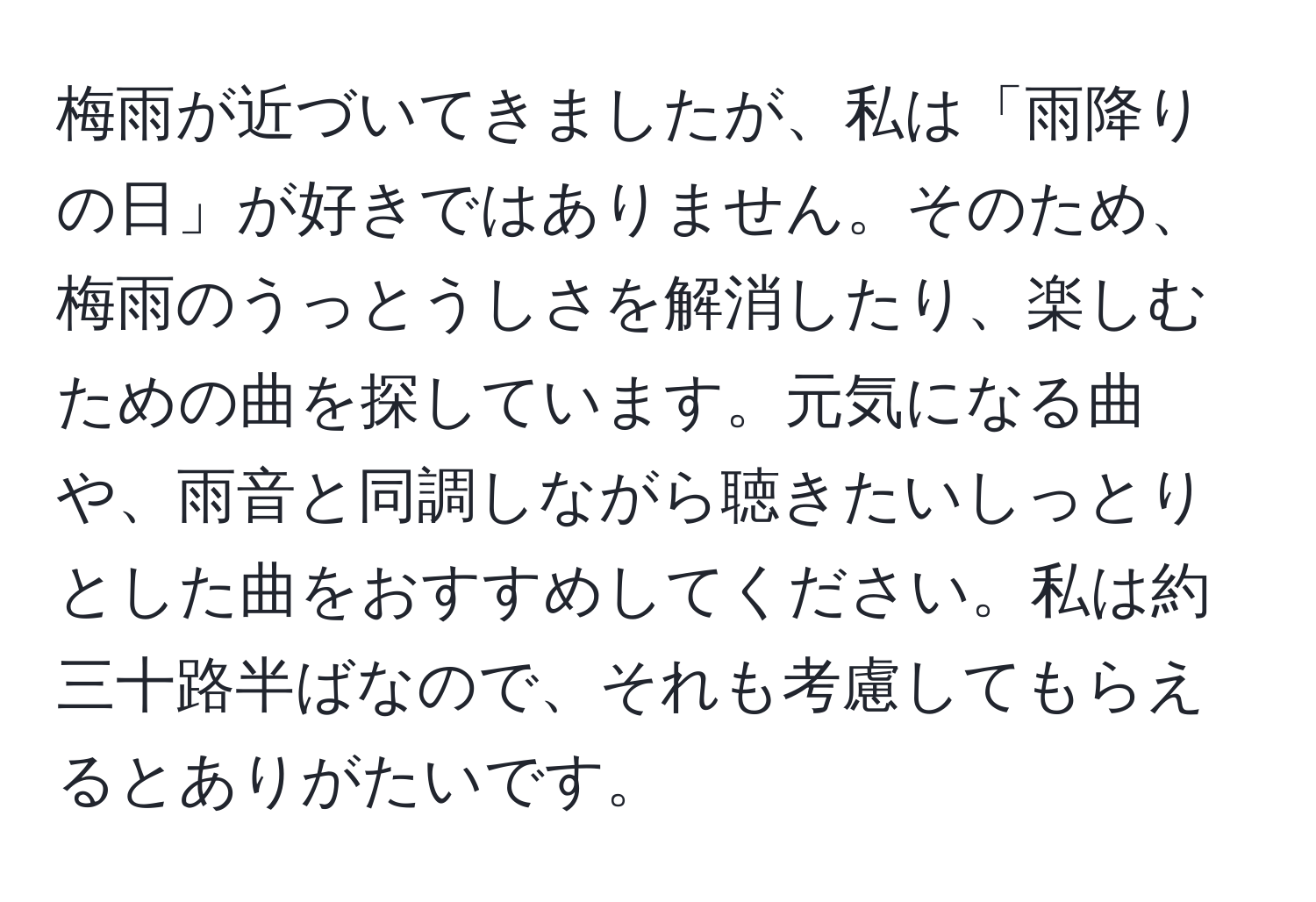 梅雨が近づいてきましたが、私は「雨降りの日」が好きではありません。そのため、梅雨のうっとうしさを解消したり、楽しむための曲を探しています。元気になる曲や、雨音と同調しながら聴きたいしっとりとした曲をおすすめしてください。私は約三十路半ばなので、それも考慮してもらえるとありがたいです。