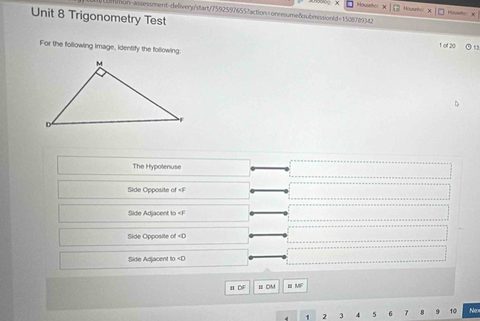 Chbolo x Househol X Hoursehol Househe X 
ommon-assessment-delivery/start/7592597655?action=onresume&submissionld=1508789342 
Unit 8 Trigonometry Test 1 of 20 13 
For the following image, identify the following: 
The Hypotenuse 
Side Opposite of
Side Adjacent to
Side Opposite of ∠ D
Side Adjacent to ∠ D
:: DF = : DM :: MF
4 1 2 3 4 5 6 7 8 9 10 Nex