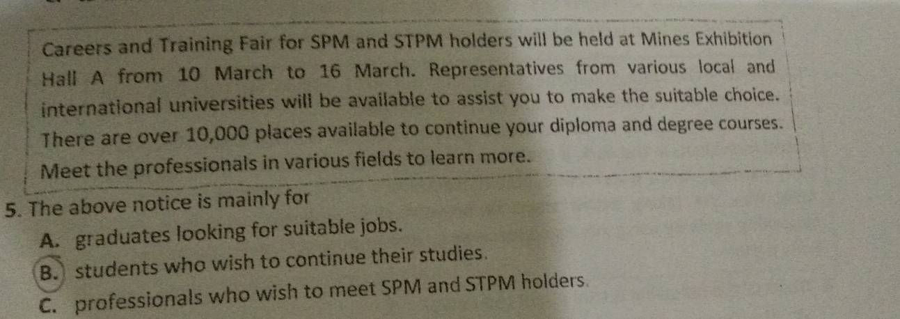 Careers and Training Fair for SPM and STPM holders will be held at Mines Exhibition
Hall A from 10 March to 16 March. Representatives from various local and
international universities will be available to assist you to make the suitable choice.
There are over 10,000 places available to continue your diploma and degree courses.
Meet the professionals in various fields to learn more.
5. The above notice is mainly for
A. graduates looking for suitable jobs.
B. students who wish to continue their studies.
C. professionals who wish to meet SPM and STPM holders.