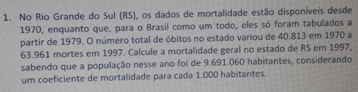 No Rio Grande do Sul (RS), os dados de mortalidade estão disponíveis desde 
1970, enquanto que, para o Brasil como um todo, eles só foram tabulados a 
partir de 1979. O número total de óbitos no estado variou de 40.813 em 1970 a
63.961 mortes em 1997. Calcule a mortalidade geral no estado de RS em 1997, 
sabendo que a população nesse ano foi de 9.691.060 habitantes, considerando 
um coeficiente de mortalidade para cada 1.000 habitantes.