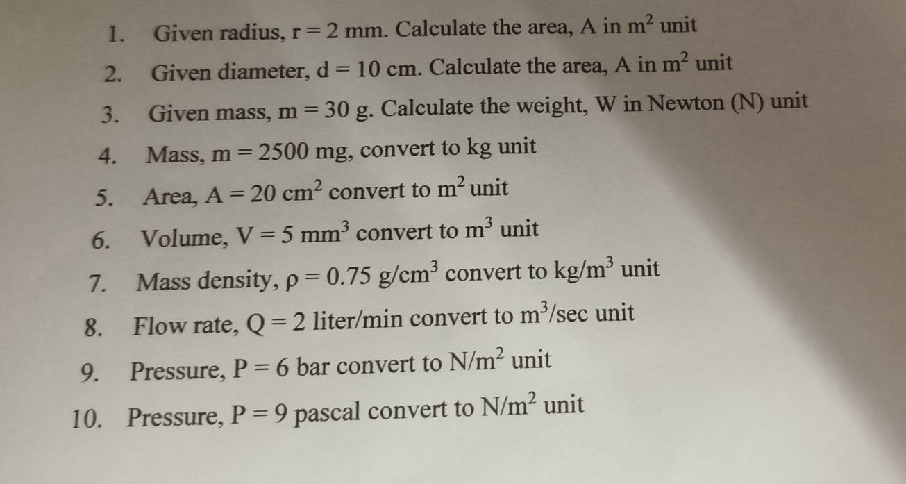 Given radius, r=2mm. Calculate the area, A in m^2 unit 
2. Given diameter, d=10cm. Calculate the area, A in m^2 unit 
3. Given mass, m=30g. Calculate the weight, W in Newton (N) unit 
4. Mass, m=2500mg , convert to kg unit 
5. Area, A=20cm^2 convert to m^2 unit 
6. Volume, V=5mm^3 convert to m^3 unit 
7. Mass density, rho =0.75g/cm^3 convert to kg/m^3 unit 
8. Flow rate, Q=2 liter/min convert to m^3/sec unit 
9. Pressure, P=6 bar convert to N/m^2 unit 
10. Pressure, P=9 pascal convert to N/m^2 unit