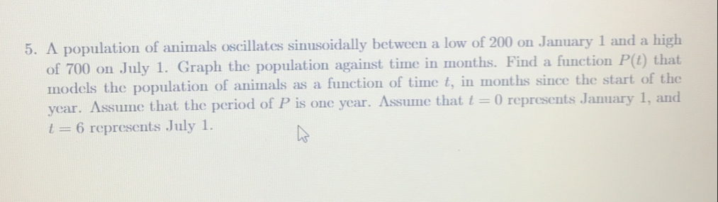 A population of animals oscillates sinusoidally between a low of 200 on January 1 and a high
of 700 on July 1. Graph the population against time in months. Find a function P(t) that
models the population of animals as a function of time t, in months since the start of the
year. Assume that the period of P is one year. Assume that t=0 represents January 1, and
t=6 represents July 1.