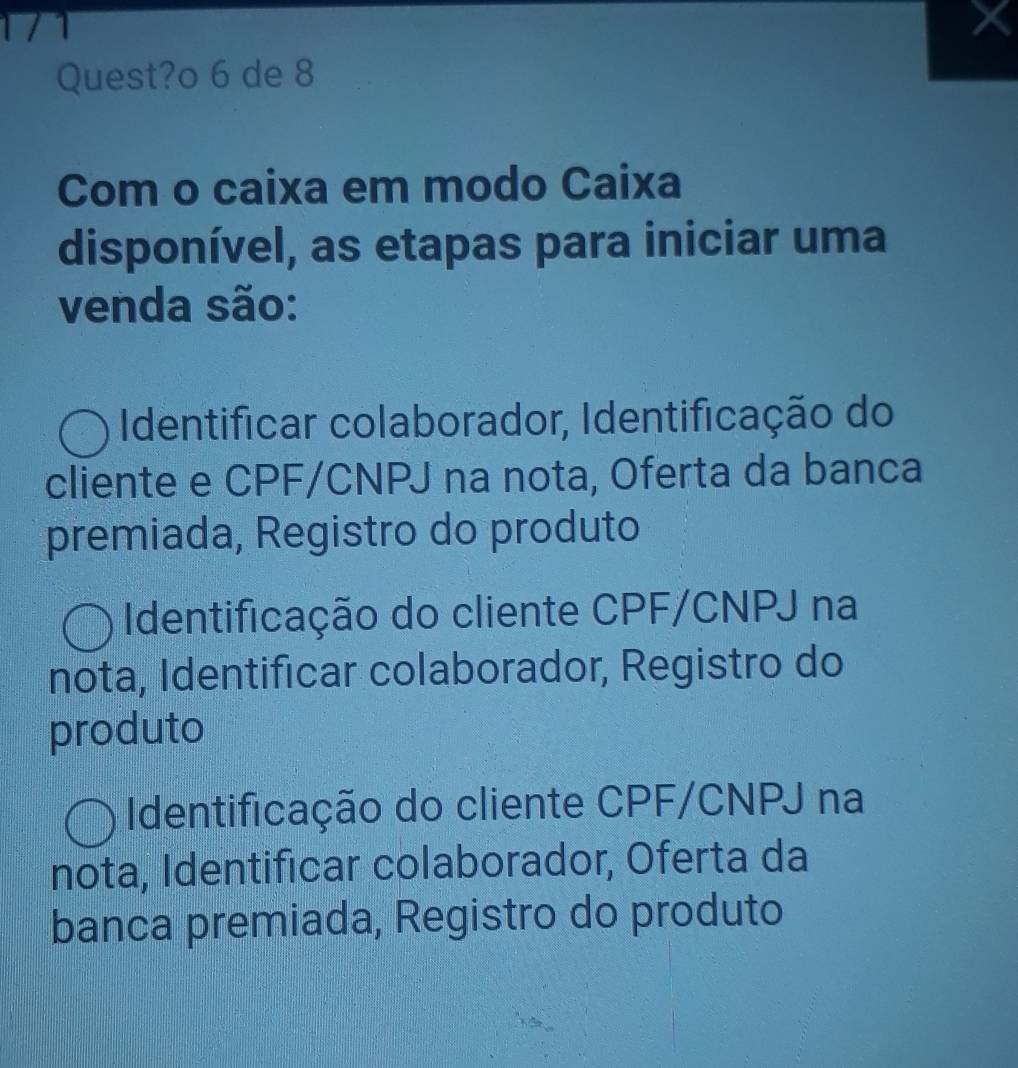 Quest?o 6 de 8
Com o caixa em modo Caixa
disponível, as etapas para iniciar uma
venda são:
Identificar colaborador, Identificação do
cliente e CPF/CNPJ na nota, Oferta da banca
premiada, Registro do produto
Identificação do cliente CPF/CNPJ na
nota, Identificar colaborador, Registro do
produto
Identificação do cliente CPF/CNPJ na
nota, Identificar colaborador, Oferta da
banca premiada, Registro do produto