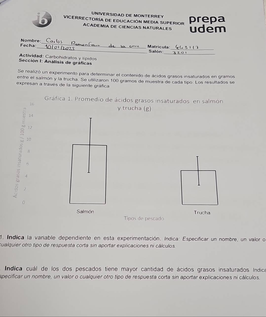 UNIVERSIDAD DE MONTERREY 
B VICERRECTORÍA DE EDUCACIÓN MEDIA SUPERIOR prepa 
ACADEMIA DE CIENCIAS NATURALES udem 
_ 
_ 
Nombre:_ Matrícula: 
Fecha: 
_ 
Salón: 
Actividad: Carbohidratos y lípidos 
Sección I: Análisis de gráficas 
Se realizó un experimento para determinar el contenido de ácidos grasos insaturados en gramos 
entre el salmón y la trucha. Se utilizaron 100 gramos de muestra de cada tipo. Los resultados se 
expresan a través de la siguiente gráfica 
Gráfica 1. Promedio de ácidos grasos insaturados en salmón
16
y trucha (g)
14
12
10
8
6
4
2
0 
Salmón Trucha 
Tipos de pescado 
1. Indica la variable dependiente en esta experimentación. Indica: Especificar un nombre, un valor o 
cualquier otro tipo de respuesta corta sin aportar explicaciones ni cálculos. 
Indica cuál de los dos pescados tiene mayor cantidad de ácidos grasos insaturados índica 
specificar un nombre, un valor o cualquier otro tipo de respuesta corta sin aportar explicaciones ni cálculos.