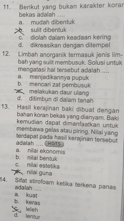 Berikut yang bukan karakter korar
bekas adalah ....
a. mudah dibentuk
b. sulit dibentuk
c. diolah dalam keadaan kering
d. dikreasikan dengan ditempel
12. Limbah anorganik termasuk jenis lim-
bah yang sulit membusuk. Solusi untuk
mengatasi hal tersebut adalah ....
a. menjadikannya pupuk
b. mencari zat pembusuk
« melakukan daur ulang
d. ditimbun di dalam tanah
13. Hasil kerajinan baki dibuat dengan
bahan koran bekas yang dianyam. Baki
kemudian dapat dimanfaatkan untuk
membawa gelas atau piring. Nilai yang
terdapat pada hasil kerajinan tersebut
adalah … ( HOTS
a. nilai ekonomis
b. nilai bentuk
c. nilai estetika
nilai guna
14. Sifat stirofoam ketika terkena panas
adalah ....
a. kuat
b. keras
leleh
d. lentur