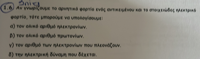 1.6 Ανννώρίζουμε το αρνητικό φορτίο ενός αντικειμένου και το στοιχειψδεςαηλεκτρικό 
φορτίο, τότε μπορούμε να υπολογίσουμε: 
α) τον ολικό αριθμό ηλεκτρονίων. 
β) τον ολικό αριθμό πρωτονίων. 
γ) τον αριθμό των ηλεκτρονίων που πλεονάζουν. 
δ) την ηλεκτρική δύναμη που δέχεται.