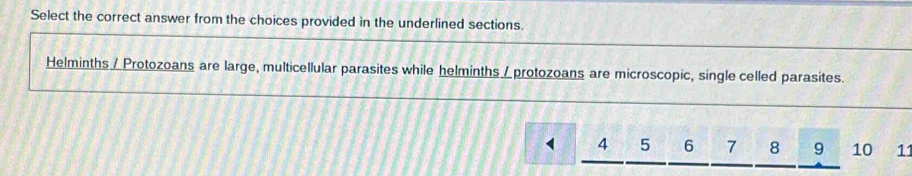 Select the correct answer from the choices provided in the underlined sections. 
Helminths / Protozoans are large, multicellular parasites while helminths / protozoans are microscopic, single celled parasites.
4 5 6 7 8 9 10 11