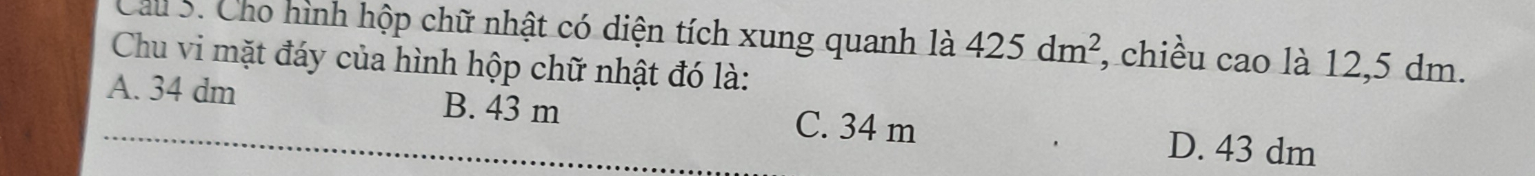 Cau 5. Cho hình hộp chữ nhật có diện tích xung quanh là 425dm^2 , chiều cao là 12,5 dm.
Chu vi mặt đáy của hình hộp chữ nhật đó là:
A. 34 dm B. 43 m
C. 34 m D. 43 dm