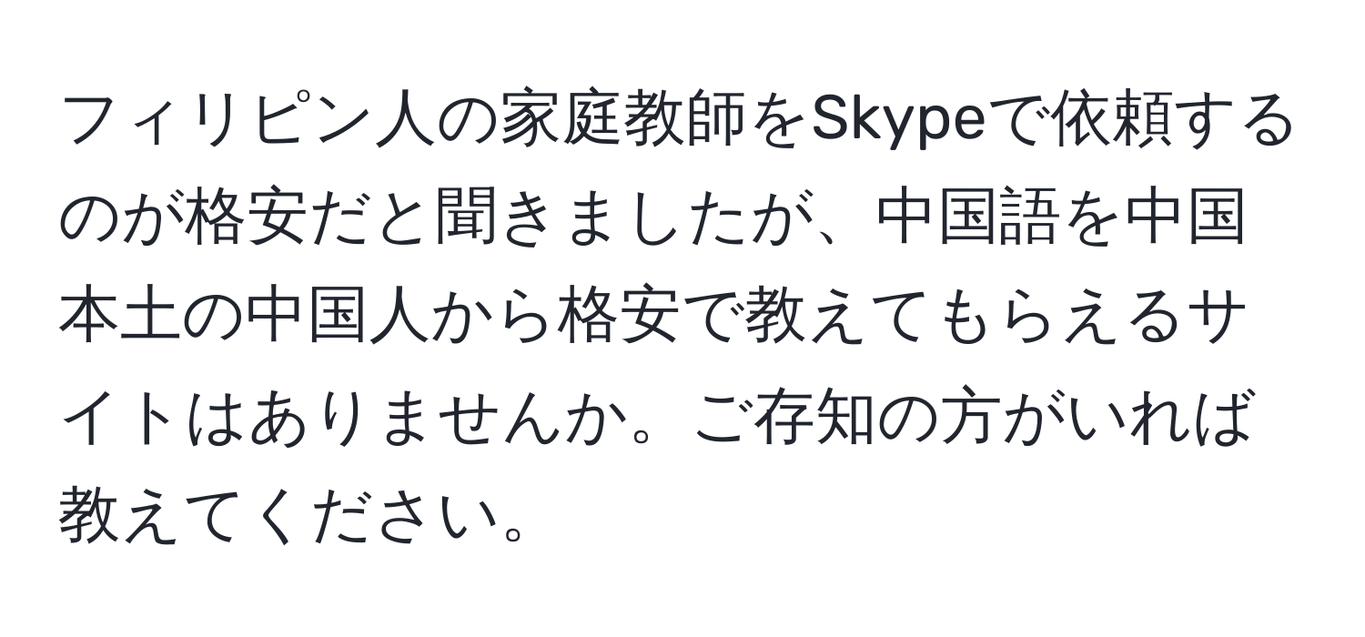 フィリピン人の家庭教師をSkypeで依頼するのが格安だと聞きましたが、中国語を中国本土の中国人から格安で教えてもらえるサイトはありませんか。ご存知の方がいれば教えてください。