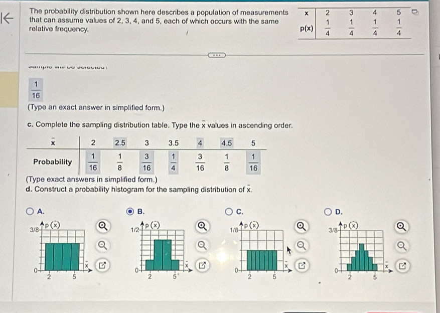 The probability distribution shown here describes a population of measurement
that can assume values of 2, 3, 4, and 5, each of which occurs with the same
relative frequency.
s ampio w b e  scroc to
 1/16 
(Type an exact answer in simplified form.)
c. Complete the sampling distribution table. Type the x values in ascending order.
(Type exact answers in simplified form.)
d. Construct a probability histogram for the sampling distribution of overline x.
A.
B.
C.
D.