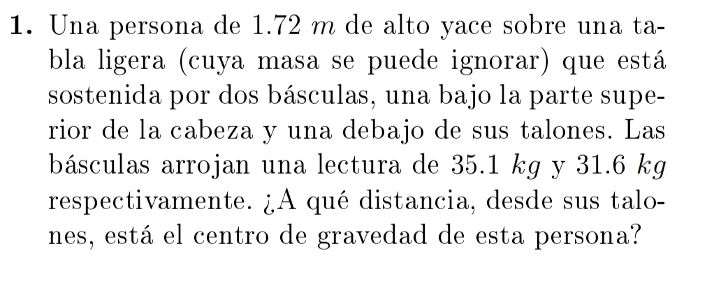 Una persona de 1.72 m de alto yace sobre una ta- 
bla ligera (cuya masa se puede ignorar) que está 
sostenida por dos básculas, una bajo la parte supe- 
rior de la cabeza y una debajo de sus talones. Las 
básculas arrojan una lectura de 35.1 kg y 31.6 kg
respectivamente. ¿A qué distancia, desde sus talo- 
nes, está el centro de gravedad de esta persona?