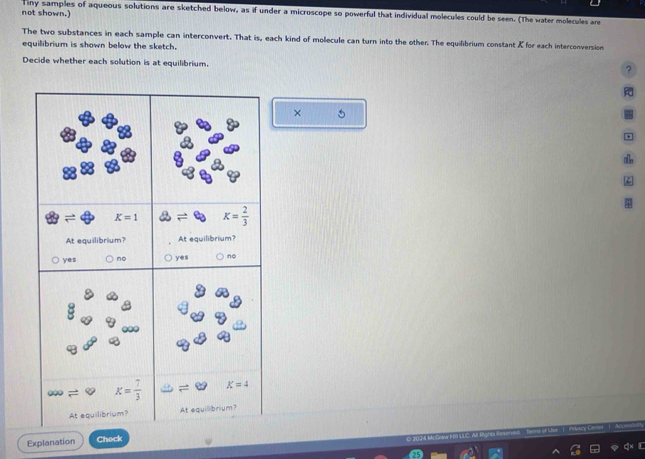 not shown.)
Tiny samples of aqueous solutions are sketched below, as if under a microscope so powerful that individual molecules could be seen. (The water molecules are
The two substances in each sample can interconvert. That is, each kind of molecule can turn into the other. The equilibrium constant ✗ for each interconversion
equilibrium is shown below the sketch.
Decide whether each solution is at equilibrium.
?
× 5
、
4
Explanation Check