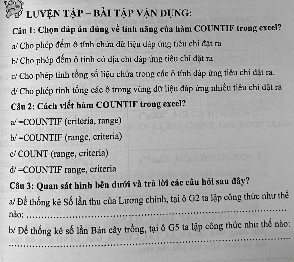 LUYỆN TậP - bÀI TậP VậN DụNG:
Câu 1: Chọn đáp án đúng về tính năng của hàm COUNTIF trong excel?
a/ Cho phép đếm ô tính chứa dữ liệu đáp ứng tiêu chí đặt ra
b/ Cho phép đếm ô tính có địa chỉ dáp ứng tiêu chí đặt ra
c/ Cho phép tính tổng số liệu chứa trong các ô tính đáp ứng tiêu chí đặt ra.
d/ Cho phép tính tổng các ô trong vùng dữ liệu đáp ứng nhiều tiêu chí đặt ra
Câu 2: Cách viết hàm COUNTIF trong excel?
a/= COUNTIF (criteria, range)
b/= COUNTIF (range, criteria)
c/ COUNT (range, criteria)
d/= COUNTIF range, criteria
Câu 3: Quan sát hình bên dưới và trả lời các câu hỏi sau đây?
_
a/ Để thống kê Số lần thu của Lương chính, tại ô G2 ta lập công thức như thế
nào:
_
b/ Để thống kê số lần Bán cây trồng, tại ô G5 ta lập công thức như thế nào: