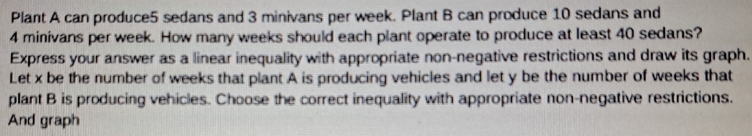 Plant A can produce5 sedans and 3 minivans per week. Plant B can produce 10 sedans and
4 minivans per week. How many weeks should each plant operate to produce at least 40 sedans? 
Express your answer as a linear inequality with appropriate non-negative restrictions and draw its graph. 
Let x be the number of weeks that plant A is producing vehicles and let y be the number of weeks that 
plant B is producing vehicles. Choose the correct inequality with appropriate non-negative restrictions. 
And graph