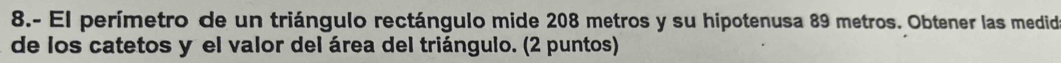 8.- El perímetro de un triángulo rectángulo mide 208 metros y su hipotenusa 89 metros. Obtener las medid 
de los catetos y el valor del área del triángulo. (2 puntos)