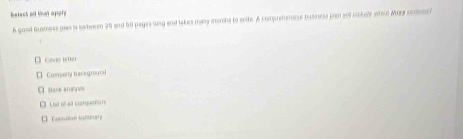 Select all that apply
A good business pian is between 28 and 50 pages long and takes many months to write. A comprehensive business plan will inslate wech three sectionst
Cover letler
Company background
Bank analyem
List of all competitors
Eurcutive summery