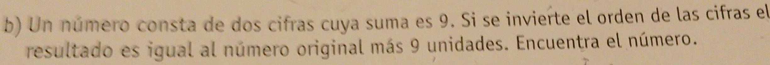 Un número consta de dos cifras cuya suma es 9. Si se invierte el orden de las cifras el 
resultado es igual al número original más 9 unidades. Encuentra el número.