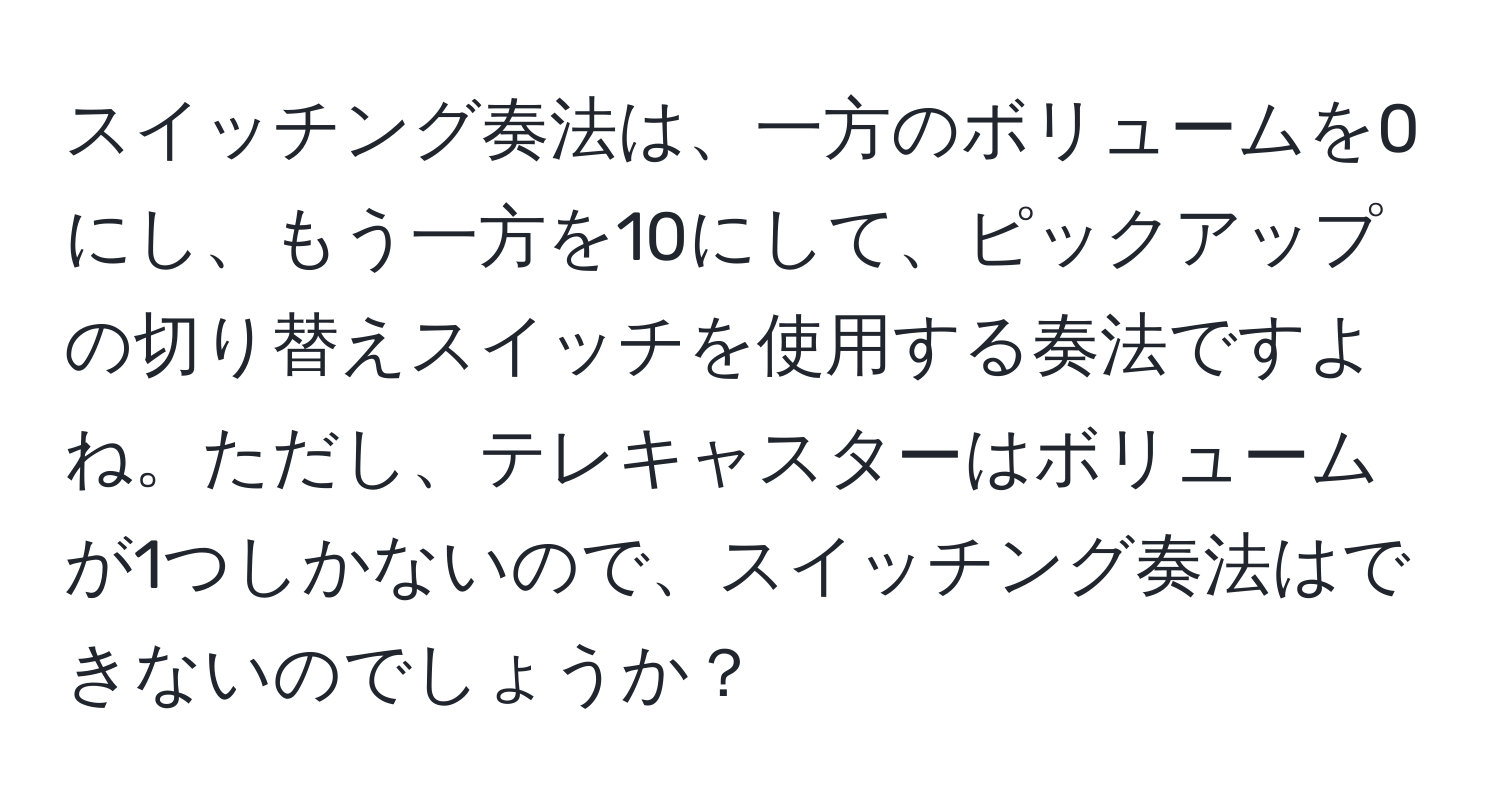 スイッチング奏法は、一方のボリュームを0にし、もう一方を10にして、ピックアップの切り替えスイッチを使用する奏法ですよね。ただし、テレキャスターはボリュームが1つしかないので、スイッチング奏法はできないのでしょうか？