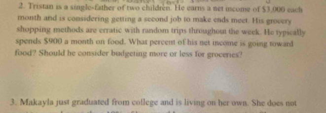 Tristan is a single-father of two children. He earns a net income of $3,006 each 
month and is considering getting a second job to make ends meet. His grocery 
shopping methods are erratic with random trips throughout the week. He typically 
spends $900 a month on food. What percent of his net income is going toward 
food? Should he consider budgeting more or less for groceries? 
3. Makayla just graduated from college and is living on her own. She does not