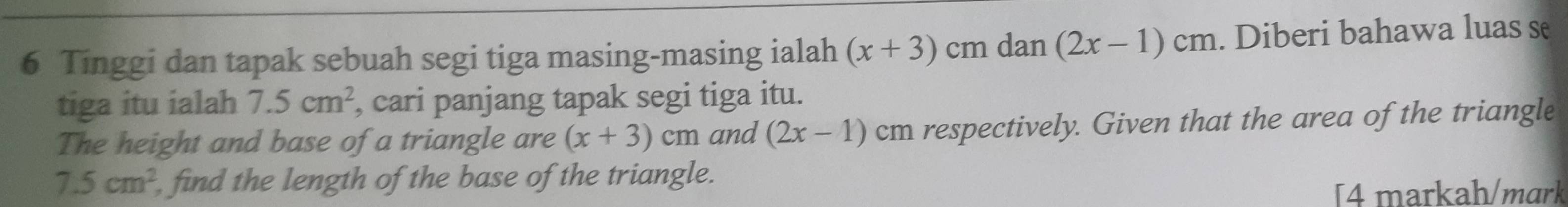 Tinggi dan tapak sebuah segi tiga masing-masing ialah (x+3)cmdan (2x-1)cm. Diberi bahawa luas se 
tiga itu ialah 7.5cm^2 , cari panjang tapak segi tiga itu. 
The height and base of a triangle are (x+3)cm and (2x-1) cm respectively. Given that the area of the triangle
7.5cm^2 , find the length of the base of the triangle. 
[4 markah/mɑrk