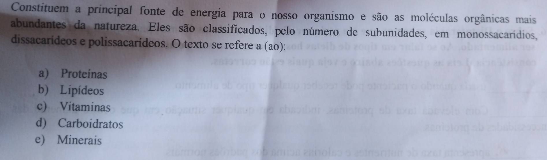 Constituem a principal fonte de energia para o nosso organismo e são as moléculas orgânicas mais
abundantes da natureza. Eles são classificados, pelo número de subunidades, em monossacarídios,
dissacarídeos e polissacarídeos. O texto se refere a (ao):
a) Proteínas
b) Lipídeos
c) Vitaminas
d) Carboidratos
e) Minerais