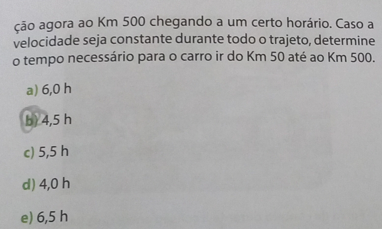 ção agora ao Km 500 chegando a um certo horário. Caso a
velocidade seja constante durante todo o trajeto, determine
o tempo necessário para o carro ir do Km 50 até ao Km 500.
a) 6,0 h
b) 4,5 h
c) 5,5 h
d) 4,0 h
e) 6,5 h