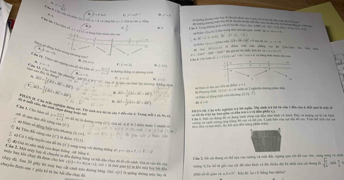 A.
y'= y'/ln x 
A. 6
Cầu 9, Cho củp số nhâo (n,)=sqrt(e)=4 và công bội q=2 Giả trý cùa v, bằng r1 Qhuống đường táy lay dã chu yến đượg au 4 giây kả sà khi tảu đầu thay đã là 13 mớt
B. =3^nln 3 C. y'=x3^(x+4) D. y'-5'. *  cher Auờng máy buy đá sã chuyện t kha bải đần cuay đa đễn khi mi tannh tan 1a 199 mit
Câm 1. Cho hàm số y=f(t)
 3/2 . D, 9 Cán 3. Toong không guan với bệ toa độ Chụp , shu ( ) lìm tọng tin của tum giáo AABC ma
*) Điểm G (ar,b (1,d,-4) A(1,-1,1),B(2,-4,5),C(3,-2,1) a=b+c=6
vector BC=(-k-2,4) 1c là điễm trêu mật phẳng tọa độ (Cuy')sao cho biểu tac
Ac) Dilvn f(x:x) óa  r i 2overline LI+overline IR+3overline IC=6 khả đô 4x-y-1=9
d) Gại M(x,y,z) đạt giả trị lớn nhất, Khi đà có báng biển thiên như saa
Câu 4. Cho hàm số P=-2Mt^2-MR^2-3MC^2 y=f(x)=ax^3+bx^2+cx+d 2x-y± 2+3
Hăm gố đồng t (-1) D.
A. y=-1.
(0,+∈fty ). C. (-∈fty ,2). D, (-k,1).
Câu 11. Tiệm cậu ngang của đỗ thị hàm số x= (3x+2)/x-2  là đường thắng có phương trình
mào sau đây là đùng? Câu 12, Cho hình lập phương A. y=3.
C. y=-2 y=2
C. vector BO= 1/2 (vector BA+vector BC+vector BB') overline BO= 1/3 (overline BA+overline BC+overline BR').overline t_0^(2 42^circ) DA'B'C'D' Gọi O là tàa của hình lập phương. Khẳng định x=1.
# à àm số đạt cực tiểu tại điểm
B, overline BO= 1/4 (overline EA+overline BC+overline BB'). b) Phrong wnh 2f(s)-e=0 luôn có 2 nghiệm dương phẩm biệt
# Hàm số đồng biển trên khoáng (1,2)
D. 80= 2/3 (8overline t+overline BC+overline AB). d) d>0
PHÂN II. Cầu trác nghiệm đóng sai, Thi sinh trà lài từ cần 1 đến cần 4, Trong mỗi ý a), bị, c. có tối đa 4 ký tr, hao gầm cá dầu trừ (-) và đàa phảy (2).
đ) ở mỗi cầu, thí sinh chọn dúng huặc sal.
PHAN III. Cầu trắc nghiệm trà lời ngắn. Thí sinh trà lời từ cầu 1 đểu câu 6. Kết quả là một số
Cầu 1. Một set dụng đô có dạng hình chóp cụt đều như hình về đưới. Đây và miộng sợt là các bình
Câu 1, Cho hàm số y= (x+1)/x-1  tcó đỗ thị là đường cong (C). Giả sử 4, 8 là 2 điểm thuộc 2 nhính và theo đơa vị một khởi, lày kết quả đền hàng phần trâm
AB đi qua tâm đổi xứng của (C).
vường có cạnh tưng ứng bảng 80 cm và 60 cm. Cạnh bêm của sợt đa 40 cm. Tinh thể tích của sợt
2) Hàm số đồng biển vên khoảng (1,+∈fty )
b) Tâm đổi xứng của (C) là điểm f(1,1).
c) Có 1 tiếp tuyển của đồ thị (C) song song với đường thắng d :
đ) Giá trị nhỏ nhất của đoạn thắng 18 bằng 4. y=-2x+7.
Cầu 2. Một máy bay di chuyển m đến đường bằng và bắt đầu chạy đã để cái cảnh. Giã sử vận tốc của
máy bay khi chạy đã được cho bởi v(t)=5+4t(m/s)
Câu 1. Để cái thang có thể tựa vào tường và mặt đản, ngang qua cội đồ cao 4m , song song và cách.
chay đá. Sau 30 giây thi máy bay cát cảnh trên đường bằng. Gọi s(1) là quảng đường máy bay đó , với r tà thời gian kể từ khi máy bay bắt đầu
tưởng 0,5m kể từ gốc của cột đỡ như hình về thì chiều đài bê nhất của cái thang là sqrt(frac a)b , biể  a/b 
chuyển được sau 7 giảy kể từ lúc bắt đầu chạy đã.
phân số tối gián và ω,δ∈ N° , Khi đó 2a+b bằng bao nhiêu?