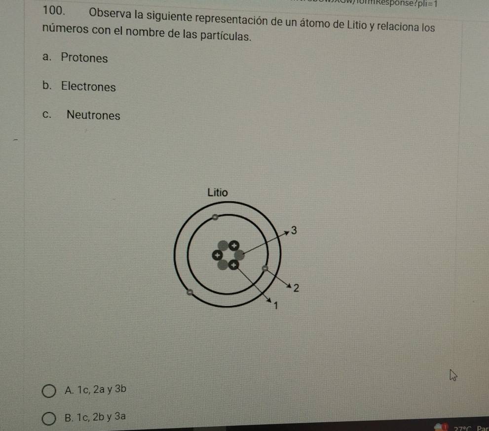 Womm Response? pli=1 
100. Observa la siguiente representación de un átomo de Litio y relaciona los
números con el nombre de las partículas.
a. Protones
b. Electrones
c. Neutrones
A. 1c, 2a y 3b
B. 1c, 2b y 3a
Par